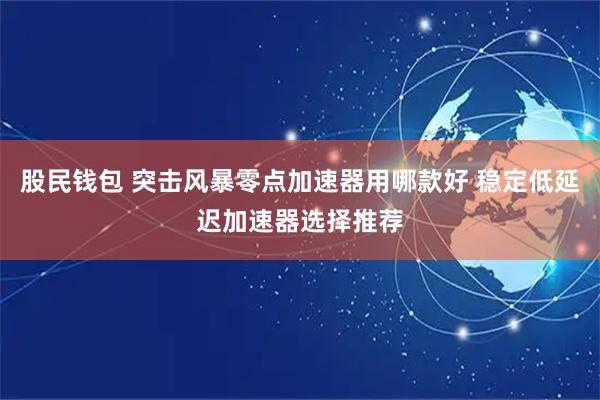 股民钱包 突击风暴零点加速器用哪款好 稳定低延迟加速器选择推荐