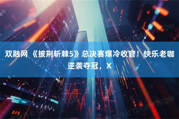 双融网 《披荆斩棘5》总决赛爆冷收官！快乐老咖逆袭夺冠，X