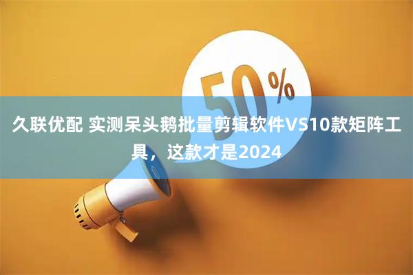 久联优配 实测呆头鹅批量剪辑软件VS10款矩阵工具，这款才是2024
