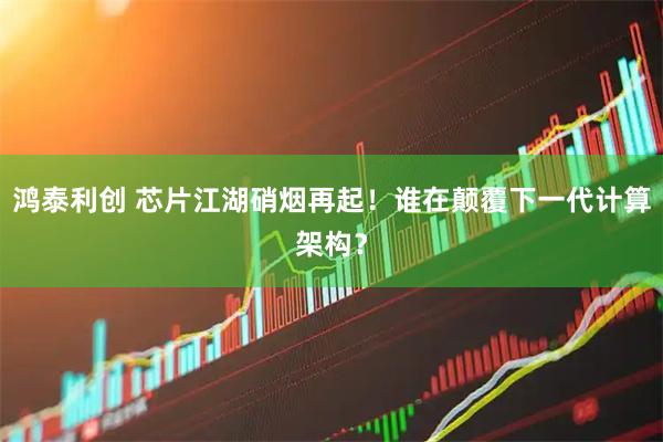 鸿泰利创 芯片江湖硝烟再起！谁在颠覆下一代计算架构？