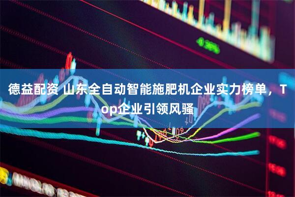 德益配资 山东全自动智能施肥机企业实力榜单，Top企业引领风骚