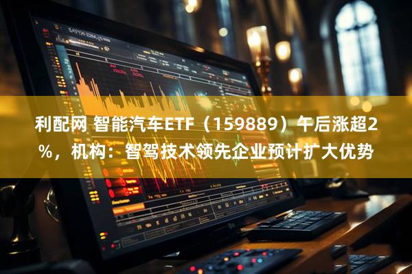 利配网 智能汽车ETF（159889）午后涨超2%，机构：智驾技术领先企业预计扩大优势