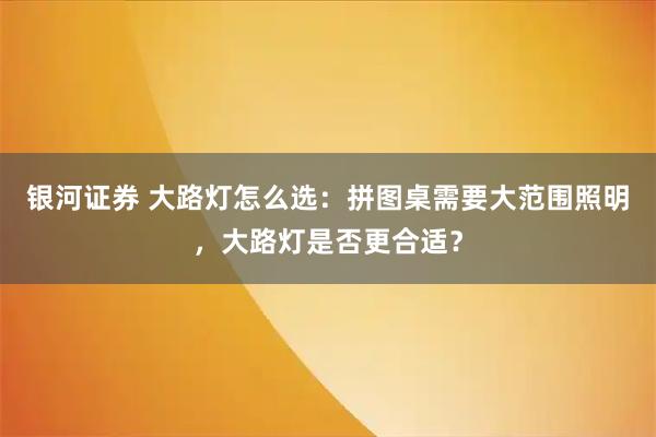 银河证券 大路灯怎么选：拼图桌需要大范围照明，大路灯是否更合适？