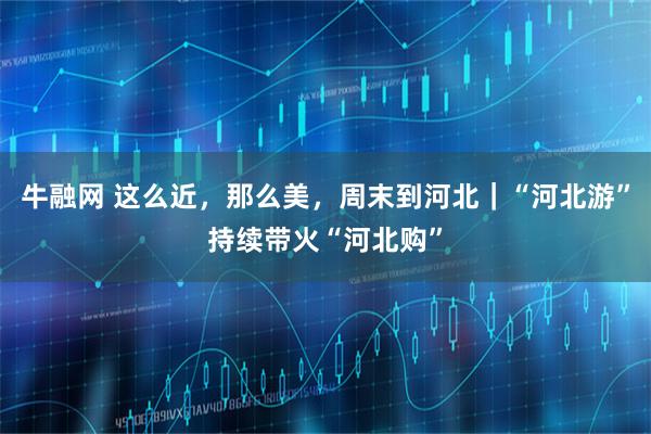 牛融网 这么近，那么美，周末到河北｜“河北游”持续带火“河北购”