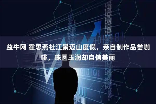 益牛网 霍思燕杜江景迈山度假，亲自制作品尝咖啡，珠圆玉润却自信美丽
