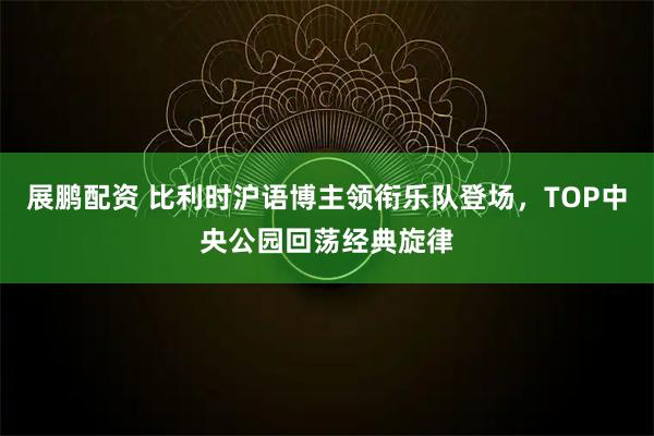 展鹏配资 比利时沪语博主领衔乐队登场，TOP中央公园回荡经典旋律