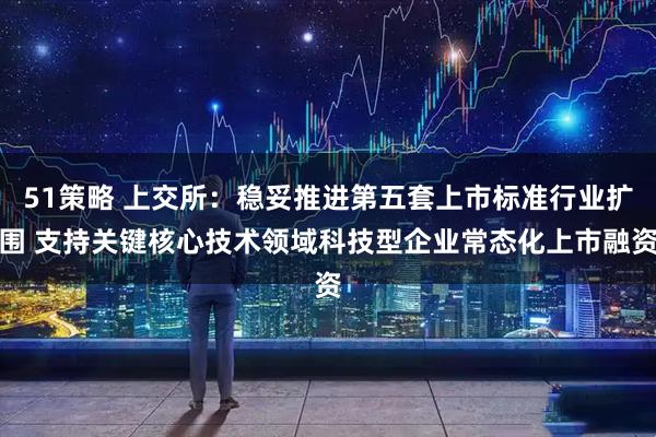 51策略 上交所：稳妥推进第五套上市标准行业扩围 支持关键核心技术领域科技型企业常态化上市融资