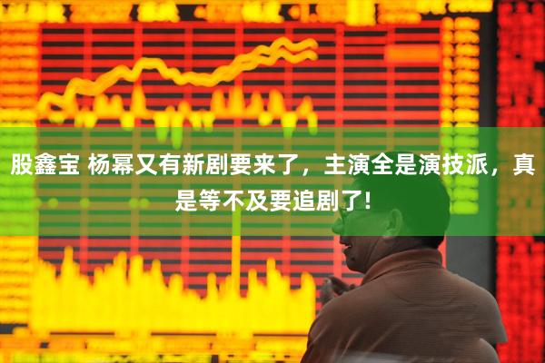 股鑫宝 杨幂又有新剧要来了，主演全是演技派，真是等不及要追剧了!