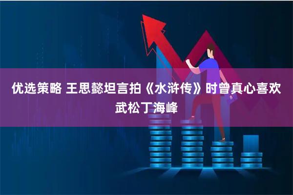 优选策略 王思懿坦言拍《水浒传》时曾真心喜欢武松丁海峰
