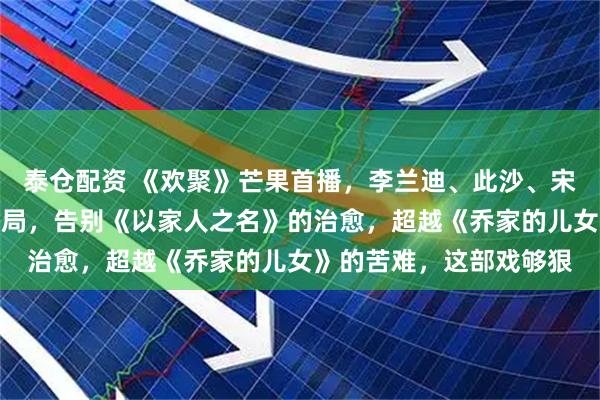 泰仓配资 《欢聚》芒果首播，李兰迪、此沙、宋宁峰上演中国式家庭困局，告别《以家人之名》的治愈，超越《乔家的儿女》的苦难，这部戏够狠