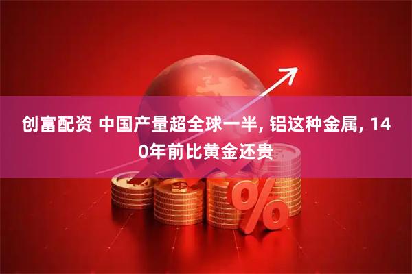 创富配资 中国产量超全球一半, 铝这种金属, 140年前比黄金还贵