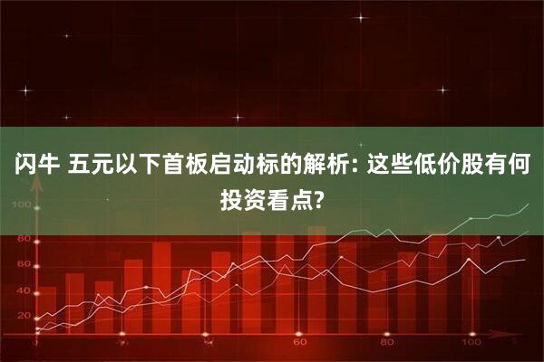 闪牛 五元以下首板启动标的解析: 这些低价股有何投资看点?