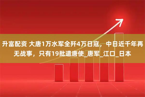 升富配资 大唐1万水军全歼4万日寇，中日近千年再无战事，只有19批遣唐使_唐军_江口_日本