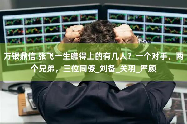 万银鼎信 张飞一生瞧得上的有几人？一个对手，两个兄弟，三位同僚_刘备_关羽_严颜