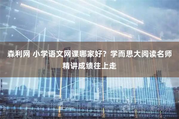 森利网 小学语文网课哪家好？学而思大阅读名师精讲成绩往上走