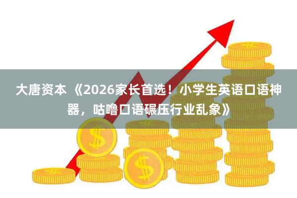 大唐资本 《2026家长首选！小学生英语口语神器，咕噜口语碾压行业乱象》