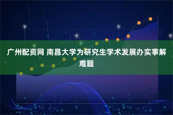 广州配资网 南昌大学为研究生学术发展办实事解难题