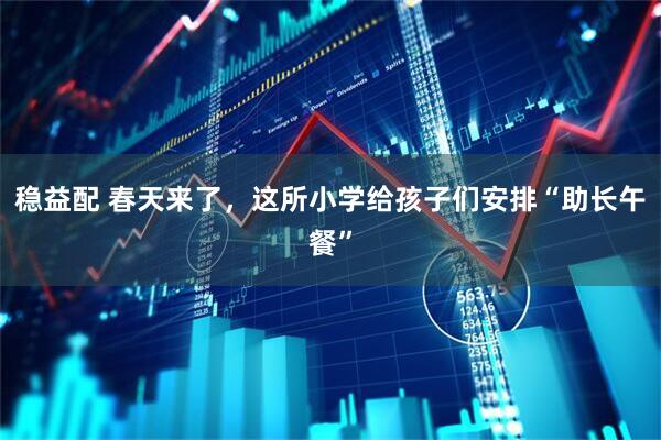 稳益配 春天来了，这所小学给孩子们安排“助长午餐”