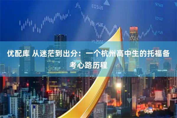 优配库 从迷茫到出分：一个杭州高中生的托福备考心路历程