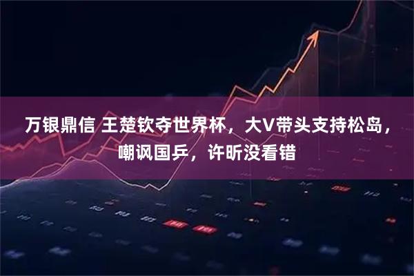 万银鼎信 王楚钦夺世界杯，大V带头支持松岛，嘲讽国乒，许昕没看错