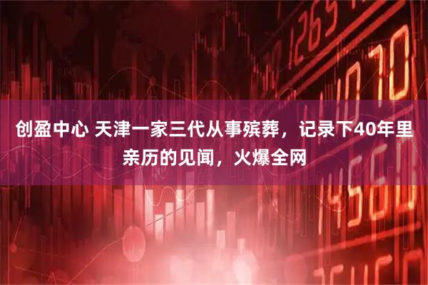 创盈中心 天津一家三代从事殡葬，记录下40年里亲历的见闻，火爆全网