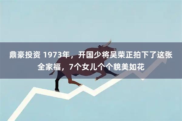鼎豪投资 1973年，开国少将吴荣正拍下了这张全家福，7个女儿个个貌美如花