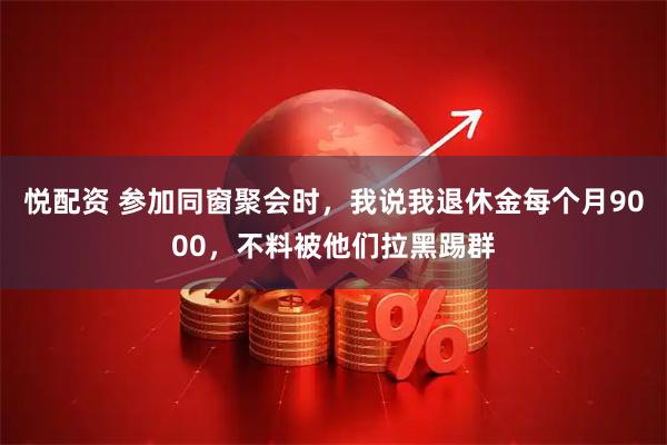 悦配资 参加同窗聚会时，我说我退休金每个月9000，不料被他们拉黑踢群