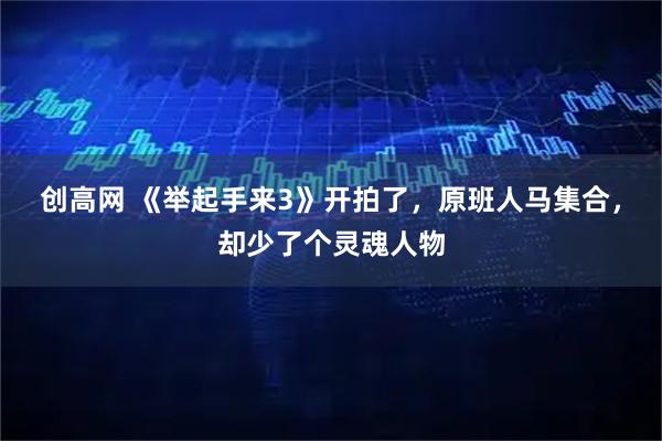 创高网 《举起手来3》开拍了，原班人马集合，却少了个灵魂人物