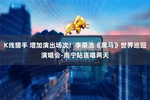 K线猎手 增加演出场次！李荣浩《黑马》世界巡回演唱会-南宁站连唱两天