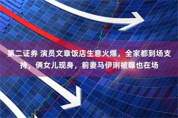 第二证券 演员文章饭店生意火爆，全家都到场支持，俩女儿现身，前妻马伊琍被曝也在场