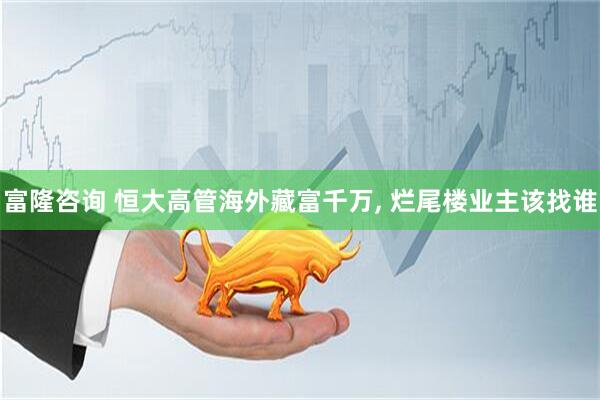 富隆咨询 恒大高管海外藏富千万, 烂尾楼业主该找谁