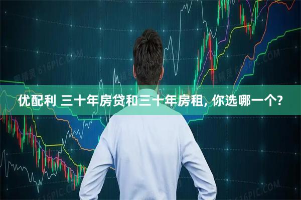 优配利 三十年房贷和三十年房租, 你选哪一个?