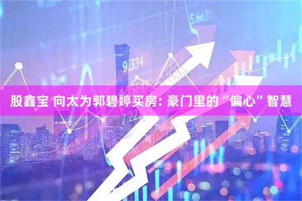 股鑫宝 向太为郭碧婷买房: 豪门里的“偏心”智慧