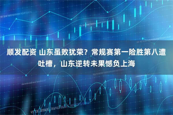 顺发配资 山东虽败犹荣？常规赛第一险胜第八遭吐槽，山东逆转未果憾负上海
