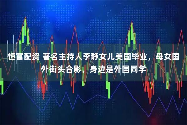 恒富配资 著名主持人李静女儿美国毕业，母女国外街头合影，身边是外国同学