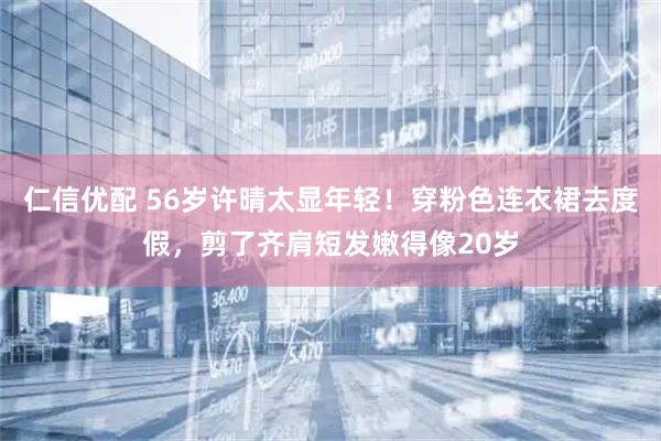 仁信优配 56岁许晴太显年轻！穿粉色连衣裙去度假，剪了齐肩短发嫩得像20岁