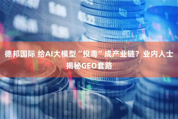 德邦国际 给AI大模型“投毒”成产业链？业内人士揭秘GEO套路