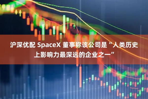 沪深优配 SpaceX 董事称该公司是“人类历史上影响力最深远的企业之一”